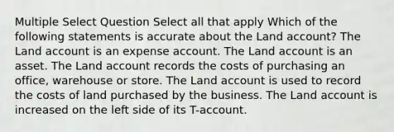 Multiple Select Question Select all that apply Which of the following statements is accurate about the Land account? The Land account is an expense account. The Land account is an asset. The Land account records the costs of purchasing an office, warehouse or store. The Land account is used to record the costs of land purchased by the business. The Land account is increased on the left side of its T-account.