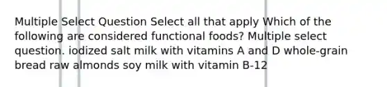 Multiple Select Question Select all that apply Which of the following are considered functional foods? Multiple select question. iodized salt milk with vitamins A and D whole-grain bread raw almonds soy milk with vitamin B-12