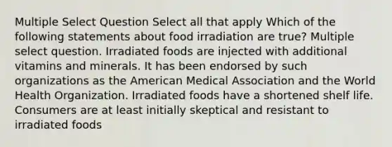 Multiple Select Question Select all that apply Which of the following statements about food irradiation are true? Multiple select question. Irradiated foods are injected with additional vitamins and minerals. It has been endorsed by such organizations as the American Medical Association and the World Health Organization. Irradiated foods have a shortened shelf life. Consumers are at least initially skeptical and resistant to irradiated foods