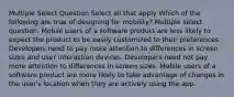 Multiple Select Question Select all that apply Which of the following are true of designing for mobility? Multiple select question. Mobile users of a software product are less likely to expect the product to be easily customized to their preferences. Developers need to pay more attention to differences in screen sizes and user interaction devices. Developers need not pay more attention to differences in screen sizes. Mobile users of a software product are more likely to take advantage of changes in the user's location when they are actively using the app.