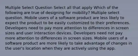 Multiple Select Question Select all that apply Which of the following are true of designing for mobility? Multiple select question. Mobile users of a software product are less likely to expect the product to be easily customized to their preferences. Developers need to pay more attention to differences in screen sizes and user interaction devices. Developers need not pay more attention to differences in screen sizes. Mobile users of a software product are more likely to take advantage of changes in the user's location when they are actively using the app.