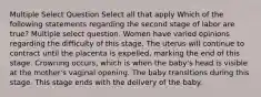 Multiple Select Question Select all that apply Which of the following statements regarding the second stage of labor are true? Multiple select question. Women have varied opinions regarding the difficulty of this stage. The uterus will continue to contract until the placenta is expelled, marking the end of this stage. Crowning occurs, which is when the baby's head is visible at the mother's vaginal opening. The baby transitions during this stage. This stage ends with the delivery of the baby.