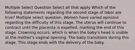 Multiple Select Question Select all that apply Which of the following statements regarding the second stage of labor are true? Multiple select question. Women have varied opinions regarding the difficulty of this stage. The uterus will continue to contract until the placenta is expelled, marking the end of this stage. Crowning occurs, which is when the baby's head is visible at the mother's vaginal opening. The baby transitions during this stage. This stage ends with the delivery of the baby.