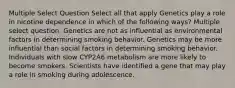 Multiple Select Question Select all that apply Genetics play a role in nicotine dependence in which of the following ways? Multiple select question. Genetics are not as influential as environmental factors in determining smoking behavior. Genetics may be more influential than social factors in determining smoking behavior. Individuals with slow CYP2A6 metabolism are more likely to become smokers. Scientists have identified a gene that may play a role in smoking during adolescence.