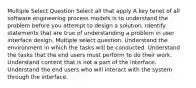 Multiple Select Question Select all that apply A key tenet of all software engineering process models is to understand the problem before you attempt to design a solution. Identify statements that are true of understanding a problem in user interface design. Multiple select question. Understand the environment in which the tasks will be conducted. Understand the tasks that the end users must perform to do their work. Understand content that is not a part of the interface. Understand the end users who will interact with the system through the interface.