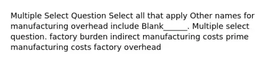 Multiple Select Question Select all that apply Other names for manufacturing overhead include Blank______. Multiple select question. factory burden indirect manufacturing costs prime manufacturing costs factory overhead