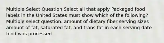 Multiple Select Question Select all that apply Packaged food labels in the United States must show which of the following? Multiple select question. amount of dietary fiber serving sizes amount of fat, saturated fat, and trans fat in each serving date food was processed