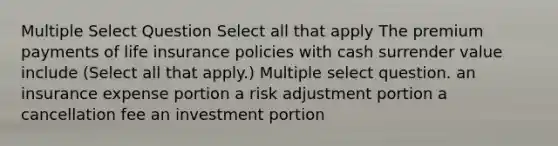 Multiple Select Question Select all that apply The premium payments of life insurance policies with cash surrender value include (Select all that apply.) Multiple select question. an insurance expense portion a risk adjustment portion a cancellation fee an investment portion