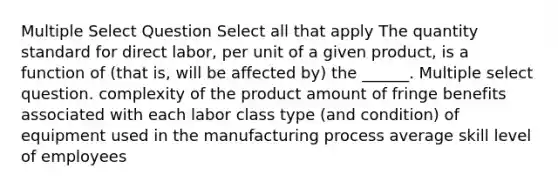 Multiple Select Question Select all that apply The quantity standard for direct labor, per unit of a given product, is a function of (that is, will be affected by) the ______. Multiple select question. complexity of the product amount of fringe benefits associated with each labor class type (and condition) of equipment used in the manufacturing process average skill level of employees