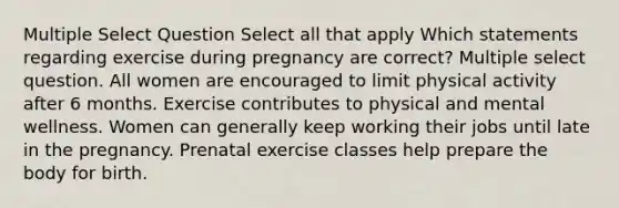 Multiple Select Question Select all that apply Which statements regarding exercise during pregnancy are correct? Multiple select question. All women are encouraged to limit physical activity after 6 months. Exercise contributes to physical and mental wellness. Women can generally keep working their jobs until late in the pregnancy. Prenatal exercise classes help prepare the body for birth.