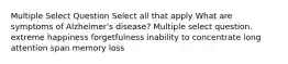 Multiple Select Question Select all that apply What are symptoms of Alzheimer's disease? Multiple select question. extreme happiness forgetfulness inability to concentrate long attention span memory loss