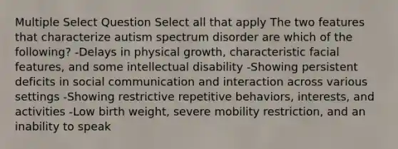 Multiple Select Question Select all that apply The two features that characterize autism spectrum disorder are which of the following? -Delays in physical growth, characteristic facial features, and some intellectual disability -Showing persistent deficits in social communication and interaction across various settings -Showing restrictive repetitive behaviors, interests, and activities -Low birth weight, severe mobility restriction, and an inability to speak