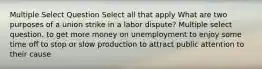 Multiple Select Question Select all that apply What are two purposes of a union strike in a labor dispute? Multiple select question. to get more money on unemployment to enjoy some time off to stop or slow production to attract public attention to their cause