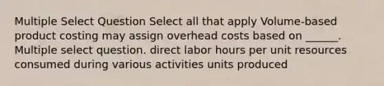 Multiple Select Question Select all that apply Volume-based product costing may assign overhead costs based on ______. Multiple select question. direct labor hours per unit resources consumed during various activities units produced