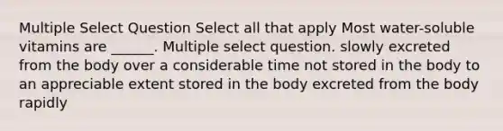 Multiple Select Question Select all that apply Most water-soluble vitamins are ______. Multiple select question. slowly excreted from the body over a considerable time not stored in the body to an appreciable extent stored in the body excreted from the body rapidly