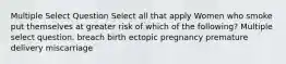 Multiple Select Question Select all that apply Women who smoke put themselves at greater risk of which of the following? Multiple select question. breach birth ectopic pregnancy premature delivery miscarriage