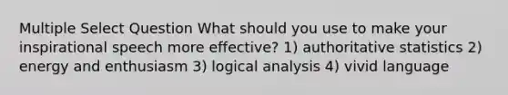 Multiple Select Question What should you use to make your inspirational speech more effective? 1) authoritative statistics 2) energy and enthusiasm 3) logical analysis 4) vivid language