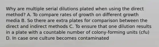 Why are multiple serial dilutions plated when using the direct method? A. To compare rates of growth on different growth media B. So there are extra plates for comparison between the direct and indirect methods C. To ensure that one dilution results in a plate with a countable number of colony-forming units (cfu) D. In case one culture becomes contaminated