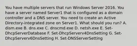 You have multiple servers that run Windows Server 2016. You have a server named Server1 that is configured as a domain controller and a DNS server. You need to create an Active Directory-integrated zone on Server1. What should you run? A. dism.exe B. dns.exe C. dnscmd.exe D. netsh.exe E. Set-DhcpServerDatabase F. Set-DhcpServerv4DnsSetting G. Set-DhcpServerv6DnsSetting H. Set-DNSServerSetting