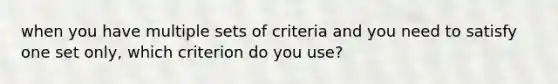 when you have multiple sets of criteria and you need to satisfy one set only, which criterion do you use?