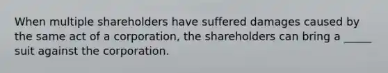 When multiple shareholders have suffered damages caused by the same act of a corporation, the shareholders can bring a _____ suit against the corporation.