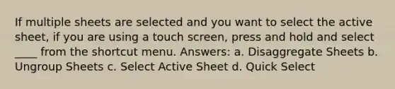 If multiple sheets are selected and you want to select the active sheet, if you are using a touch screen, press and hold and select ____ from the shortcut menu. Answers: a. Disaggregate Sheets b. Ungroup Sheets c. Select Active Sheet d. Quick Select