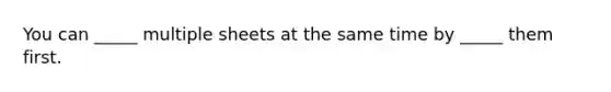 You can _____ multiple sheets at the same time by _____ them first.