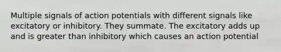 Multiple signals of action potentials with different signals like excitatory or inhibitory. They summate. The excitatory adds up and is greater than inhibitory which causes an action potential