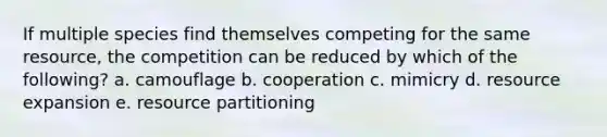 If multiple species find themselves competing for the same resource, the competition can be reduced by which of the following? a. camouflage b. cooperation c. mimicry d. resource expansion e. resource partitioning