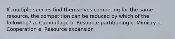 If multiple species find themselves competing for the same resource, the competition can be reduced by which of the following? a. Camouflage b. Resource partitioning c. Mimicry d. Cooperation e. Resource expansion