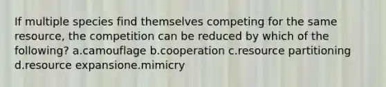 If multiple species find themselves competing for the same resource, the competition can be reduced by which of the following? a.camouflage b.cooperation c.resource partitioning d.resource expansione.mimicry