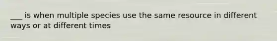 ___ is when multiple species use the same resource in different ways or at different times