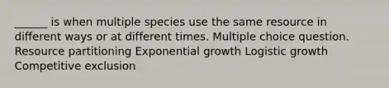 ______ is when multiple species use the same resource in different ways or at different times. Multiple choice question. Resource partitioning Exponential growth Logistic growth Competitive exclusion