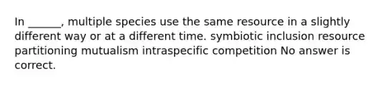 In ______, multiple species use the same resource in a slightly different way or at a different time. symbiotic inclusion resource partitioning mutualism intraspecific competition No answer is correct.