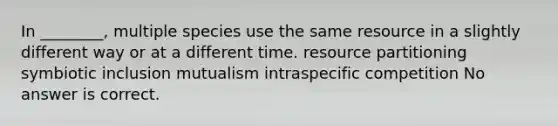 In ________, multiple species use the same resource in a slightly different way or at a different time. resource partitioning symbiotic inclusion mutualism intraspecific competition No answer is correct.