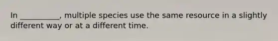 In __________, multiple species use the same resource in a slightly different way or at a different time.