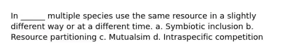 In ______ multiple species use the same resource in a slightly different way or at a different time. a. Symbiotic inclusion b. Resource partitioning c. Mutualsim d. Intraspecific competition