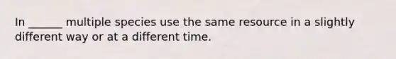 In ______ multiple species use the same resource in a slightly different way or at a different time.