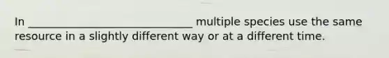 In ______________________________ multiple species use the same resource in a slightly different way or at a different time.