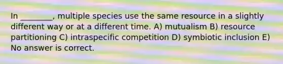 In ________, multiple species use the same resource in a slightly different way or at a different time. A) mutualism B) resource partitioning C) intraspecific competition D) symbiotic inclusion E) No answer is correct.