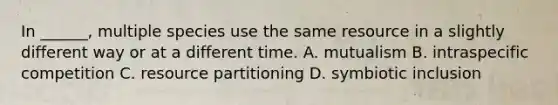 In ______, multiple species use the same resource in a slightly different way or at a different time. A. mutualism B. intraspecific competition C. resource partitioning D. symbiotic inclusion