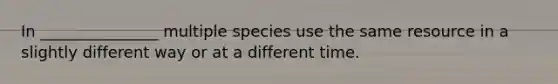 In _______________ multiple species use the same resource in a slightly different way or at a different time.