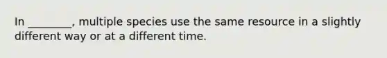 In ________, multiple species use the same resource in a slightly different way or at a different time.