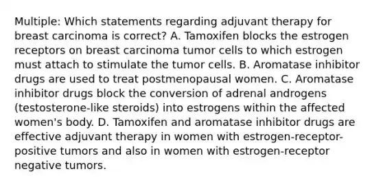 Multiple: Which statements regarding adjuvant therapy for breast carcinoma is correct? A. Tamoxifen blocks the estrogen receptors on breast carcinoma tumor cells to which estrogen must attach to stimulate the tumor cells. B. Aromatase inhibitor drugs are used to treat postmenopausal women. C. Aromatase inhibitor drugs block the conversion of adrenal androgens (testosterone-like steroids) into estrogens within the affected women's body. D. Tamoxifen and aromatase inhibitor drugs are effective adjuvant therapy in women with estrogen-receptor-positive tumors and also in women with estrogen-receptor negative tumors.