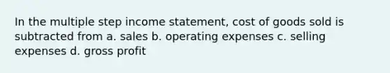 In the multiple step income statement, cost of goods sold is subtracted from a. sales b. operating expenses c. selling expenses d. gross profit