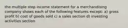 the multiple step income statement for a merchandising company shows each of the following features except: a) gross profit b) cost of goods sold c) a sales section d) investing activities section