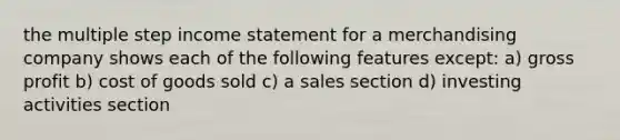 the multiple step income statement for a merchandising company shows each of the following features except: a) gross profit b) cost of goods sold c) a sales section d) investing activities section