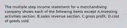 The multiple step income statement for a merchandising company shows each of the following items except A.Investing activities section. B.sales revenue section. C.gross profit. D.cost of goods sold.