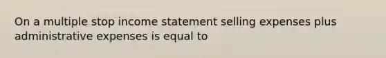 On a multiple stop income statement selling expenses plus administrative expenses is equal to