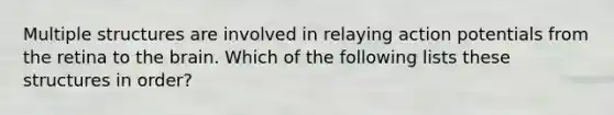 Multiple structures are involved in relaying action potentials from the retina to the brain. Which of the following lists these structures in order?